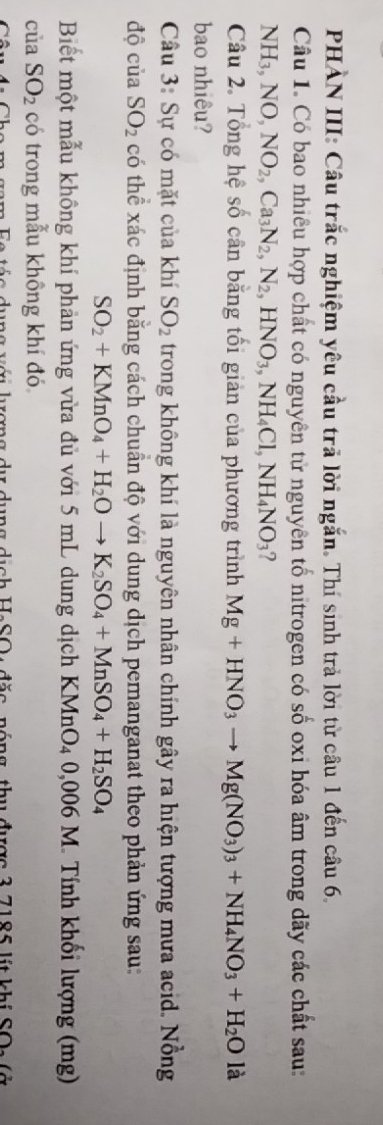 PHÀN III: Câu trắc nghiệm yêu cầu trã lời ngắn. Thí sinh trả lời từ câu 1 đến câu 6. 
Câu 1. Có bao nhiêu hợp chất có nguyên tử nguyên tổ nitrogen có số oxi hóa âm trong dãy các chất sau:
NH_3, NO, NO_2, Ca_3N_2, N_2, HNO_3, NH_4Cl, NH_4NO_3 ? 
Câu 2. Tổng hệ số cân bằng tối giản của phương trình Mg+HNO_3to Mg(NO_3)_3+NH_4NO_3+H_2O |: 1 
bao nhiêu? 
Câu 3: Sự có mặt của khí SO_2 trong không khí là nguyên nhân chính gây ra hiện tượng mưa acid. Nồng 
độ của SO_2 có thể xác định bằng cách chuẩn độ với dung dịch pemanganat theo phản ứng sau:
SO_2+KMnO_4+H_2Oto K_2SO_4+MnSO_4+H_2SO_4
Biết một mẫu không khí phản ứng vừa đủ với 5 mL dung dịch KMnO4 0,006 M. Tính khối lượng (mg) 
của SO_2 có trong mẫu không khí đó 
n gam Fe tác dụng với lượng dự dụng dịch HeSO : đặc, nóng, thu được 3 7185 lít khi SOs (ở