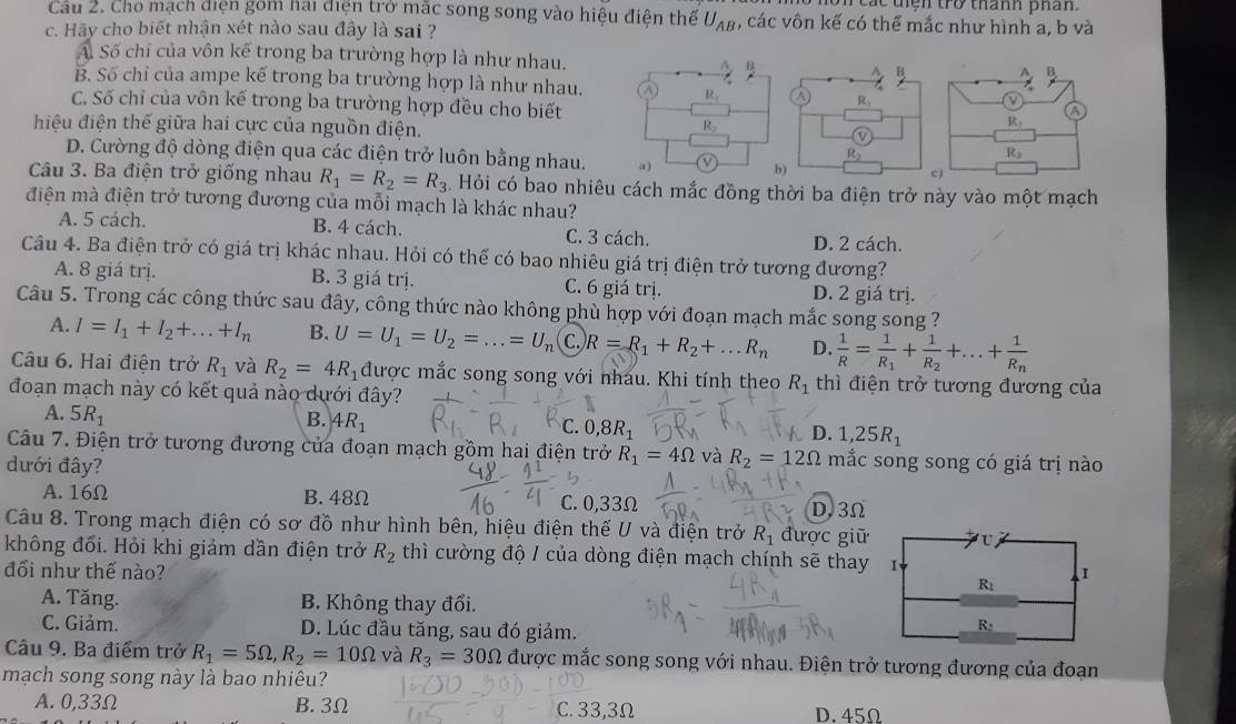 On các tiện trở thành phân.
Cầu 2. Cho mạch điện gom hai điện trở mắc song song vào hiệu điện thể U_AB , các vôn kế có thể mắc như hình a, b và
c. Hãy cho biết nhận xét nào sau đây là sai ?
A. Số chỉ của vôn kế trong ba trường hợp là như nhau. A. B
B. Số chỉ của ampe kế trong ba trường hợp là như nhau. ③ R_1
C. Số chỉ của vôn kế trong ba trường hợp đều cho biết
hiệu điện thế giữa hai cực của nguồn điện.
R_2
D. Cường độ dòng điện qua các điện trở luôn bằng nhau. a) b)
Câu 3. Ba điện trở giống nhau R_1=R_2=R_3. Hỏi có bao nhiêu cách mắc đồng thời ba điện trở này vào một mạch
điện mà điện trở tương đương của mỗi mạch là khác nhau?
A. 5 cách. B. 4 cách. C. 3 cách. D. 2 cách.
Câu 4. Ba điện trở có giá trị khác nhau. Hỏi có thể có bao nhiêu giá trị điện trở tương đương?
A. 8 giá trị. B. 3 giá trị. C. 6 giá trị. D. 2 giá trị.
Câu 5. Trong các công thức sau đây, công thức nào không phù hợp với đoạn mạch mắc song song ?
A. I=I_1+I_2+...+I_n B. U=U_1=U_2=...=U_n C.) R=R_1+R_2+...R_n D.  1/R =frac 1R_1+frac 1R_2+...+frac 1R_n
Câu 6. Hai điện trở R_1 và R_2=4R_1 được mắc song song với nhau. Khi tính theo R_1 thì điện trở tương đương của
đoạn mạch này có kết quả nào dưới đây?
A. 5R_1
B. 4R_1
C. 0,8R_1 1,25R_1
D.
Câu 7. Điện trở tương đương của đoạn mạch gồm hai điện trở R_1=4Omega và R_2=12Omega mắc song song có giá trị nào
đưới đây?
A. 16Ω B. 48Ω C. 0,33Ω D,3Ω
Câu 8. Trong mạch điện có sơ đồ như hình bên, hiệu điện thế U và điện trở R_1 được giữ
không đối. Hỏi khi giảm dần điện trở R_2 thì cường độ / của dòng điện mạch chính sẽ thay
đổi như thế nào?
A. Tăng. B. Không thay đổi.
C. Giảm. D. Lúc đầu tăng, sau đó giảm.
Câu 9. Ba điểm trở R_1=5Omega ,R_2=10Omega và R_3=30Omega được mắc song song với nhau. Điện trở tương đương của đoạn
mạch song song này là bao nhiêu?
A. 0,33Ω B. 3Ω C. 33,3Ω D. 45Ω