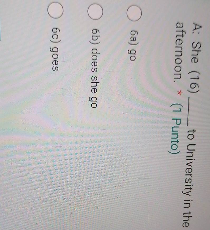 A: She (16) _to University in the
afternoon. * (1 Punto)
6a) go
6b) does she go
6c) goes