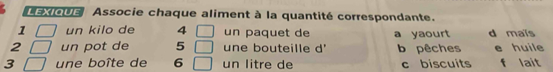 LEXIQUE Associe chaque aliment à la quantité correspondante.
1 un kilo de 4 un paquet de a yaourt d maïs
2 un pot de 5 une bouteille d' b pêches e huile
3 une boîte de 6 un litre de c biscuits f lait