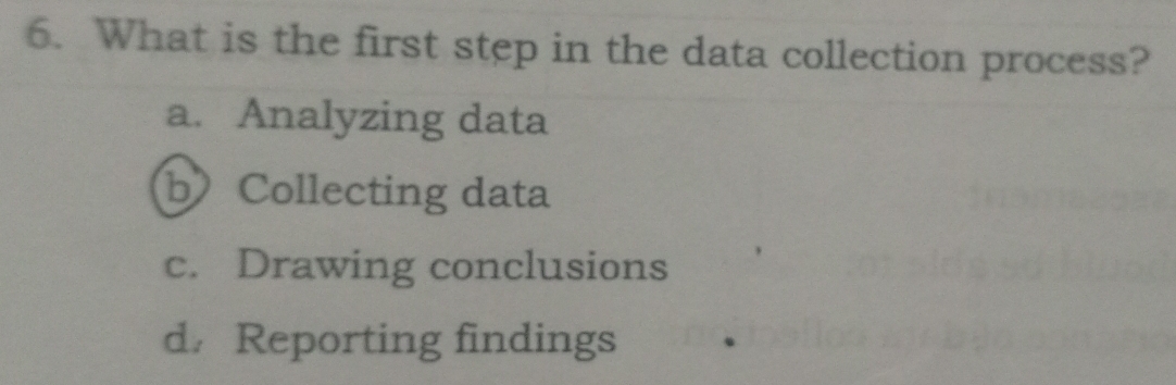 What is the first step in the data collection process?
a. Analyzing data
bCollecting data
c. Drawing conclusions
d/ Reporting findings