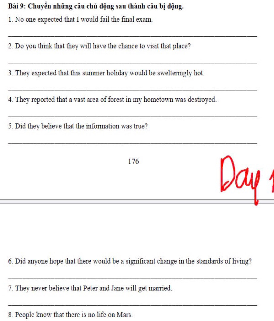 Chuyển những câu chủ động sau thành câu bị động. 
1. No one expected that I would fail the final exam. 
_ 
2. Do you think that they will have the chance to visit that place? 
_ 
3. They expected that this summer holiday would be swelteringly hot. 
_ 
4. They reported that a vast area of forest in my hometown was destroyed. 
_ 
5. Did they believe that the information was true? 
_ 
176 
6. Did anyone hope that there would be a significant change in the standards of living? 
_ 
7. They never believe that Peter and Jane will get married. 
_ 
8. People know that there is no life on Mars.