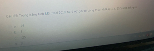 Cầu 65: Trong bảng tỉnh MS Excel 2010, tại ó A2 gõvào công thức =MAX(3,14,-25.5) cho kết quả:
a. 14
b. 5
c -25
d 3