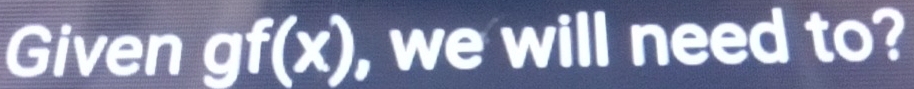 Given gf(x) , we will need to?