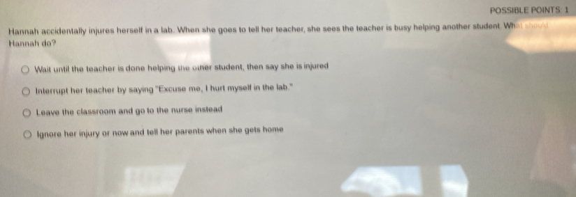 POSSIBLE POINTS: 1
Hannah accidentally injures herself in a lab. When she goes to tell her teacher, she sees the teacher is busy helping another student. What should
Hannah do?
Wait until the teacher is done helping the other student, then say she is injured
Interrupt her teacher by saying "Excuse me, I hurt myself in the lab."
Leave the classroom and go to the nurse instead
Ignore her injury or now and tell her parents when she gets home