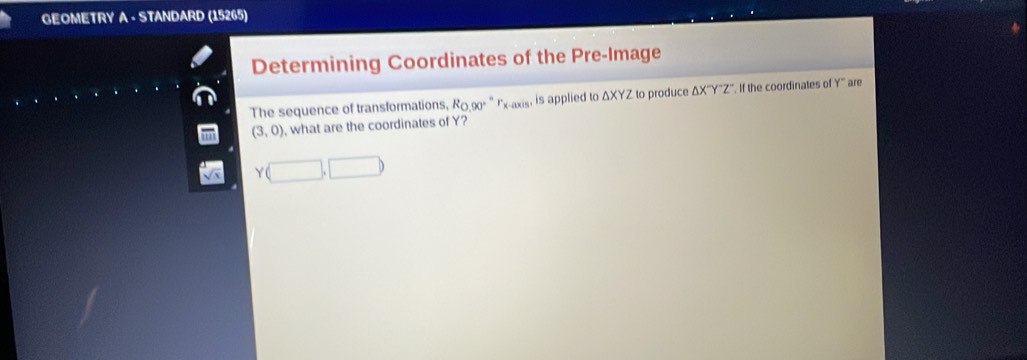 GEOMETRY A - STANDARD (15265) 
Determining Coordinates of the Pre-Image 
The sequence of transformations, Rω90° " Ix-axis, is applied to ΔXYZ to produce ΔX''Y"Z' '. If the coordinates of Y '' are
(3,0) , what are the coordinates of Y?
Y(□ ,□ )
