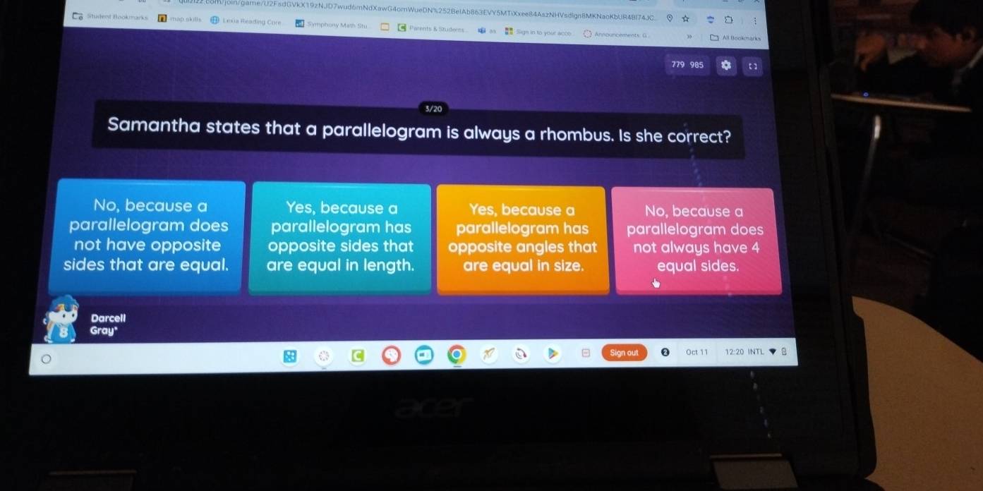 game/U2FsdGVkX19zNJD7wud6mNdXawG4omWueDN%252BeIAb863EVY5MTiXxee84AszNHVsdIgn8MKNaoKbUR48I74JC
Lexia Reading C Symphony Math Stu Parents & Students S8 Sign in to your acco Announcements: G 
779 985
Samantha states that a parallelogram is always a rhombus. Is she correct?
No, because a Yes, because a Yes, because a No, because a
parallelogram does parallelogram has parallelogram has parallelogram does
not have opposite opposite sides that opposite angles that not always have 4
sides that are equal. are equal in length. are equal in size. equal sides.

Darcell
Gray"
In out