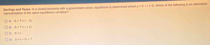 Savings and Taxes. In a closed economy with a government sector, equilibrium is determined where y=C+I+G
representation of the same equilibrium condition? . Which of the following is an alternative
A. S+T=I-G
B. S+T=I+G
C. S=1
D. S=I+G+T