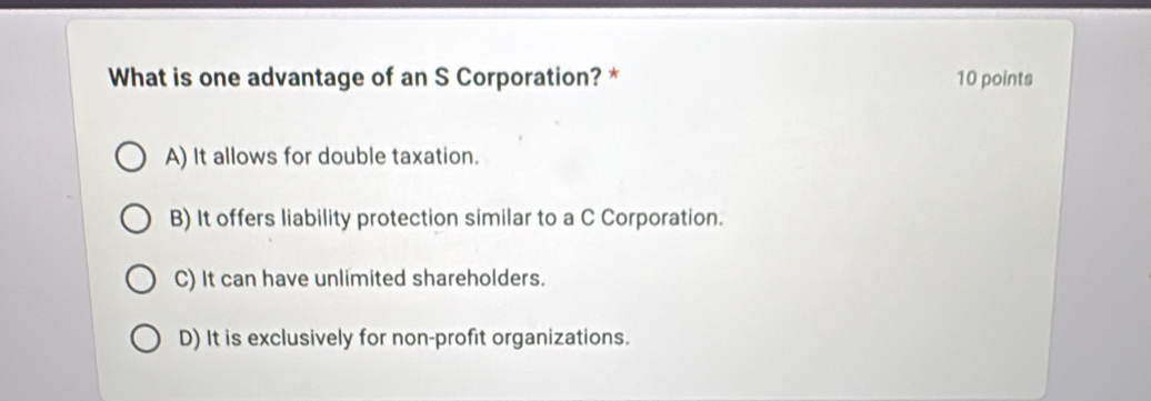 What is one advantage of an S Corporation? * 10 points
A) It allows for double taxation.
B) It offers liability protection similar to a C Corporation.
C) It can have unlimited shareholders.
D) It is exclusively for non-profit organizations.