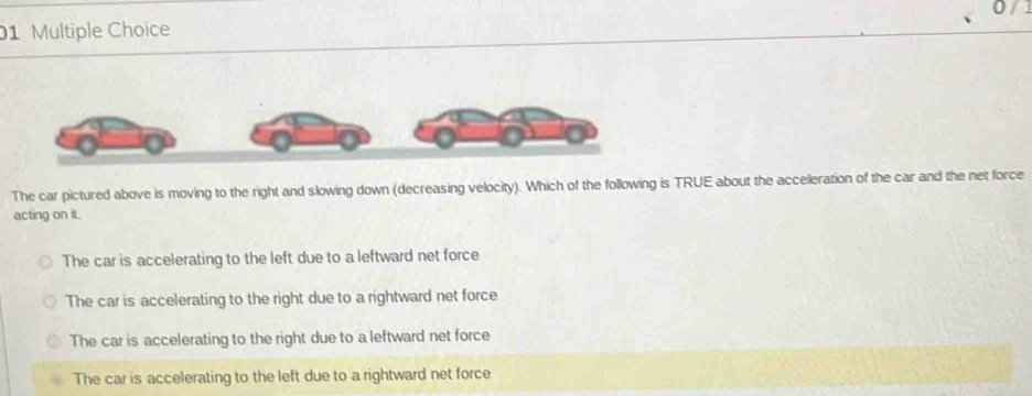 The car pictured above is moving to the right and slowing down (decreasing velocity). Which of the following is TRUE about the acceleration of the car and the net force
acting on it.
The car is accelerating to the left due to a leftward net force
The car is accelerating to the right due to a rightward net force
The car is accelerating to the right due to a leftward net force
The car is accelerating to the left due to a rightward net force