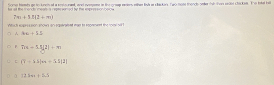 Some friends go to lunch at a restaurant, and everyone in the group orders either fish or chicken. Two more friends order fish than order chicken. The total bill
for all the friends' meals is represented by the expression below
7m+5.5(2+m)
Which expression shows an equivalent way to represent the total bill?
A. 8m+5.5
B 7m+5.5(2)+m
C (7+5.5)m+5.5(2)
D 12.5m+5.5