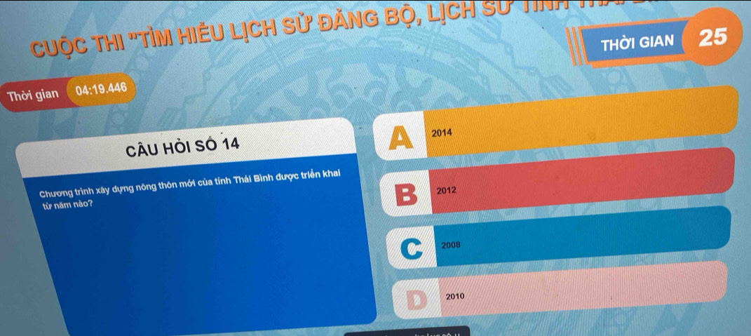 Cuộc ThI "TỉM HiềU Lịch sử đănG Bộ, LịCH Sư Tinh
THờI GIAN 25
Thời gian 04:19.446
A
CÂU HÒi Số 14 2014
Chương trình xây dựng nông thôn mới của tỉnh Thái Bình được triển khai
từ năm nào?
B 2012
C 2008
2010