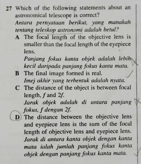 Which of the following statements about an
astronomical telescope is correct?
Antara pernyataan berikut, yang manakah
tentang teleskop astronomi adalah betul?
A The focal length of the objective lens is
smaller than the focal length of the eyepiece
lens.
Panjang fokus kanta objek adalah lebih
kecil daripada panjang fokus kanta mata.
B The final image formed is real.
Imej akhir yang terbentuk adalah nyata.
C The distance of the object is between focal
length, f and 2f.
Jarak objek adalah di antara panjang
fokus, f dengan 2f.
D The distance between the objective lens
and eyepiece lens is the sum of the focal 
length of objective lens and eyepiece lens.
Jarak di antara kanta objek dengan kanta
mata ialah jumlah panjang fokus kanta 
objek dengan panjang fokus kanta mata.