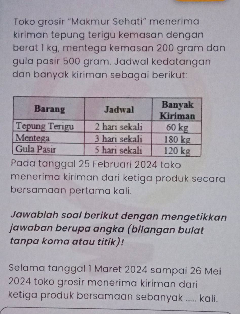 Toko grosir “Makmur Sehati” menerima 
kiriman tepung terigu kemasan dengan 
berat 1 kg, mentega kemasan 200 gram dan 
gula pasir 500 gram. Jadwal kedatangan 
dan banyak kiriman sebagai berikut: 
Pada tanggal 25 Februari 2024 toko 
menerima kiriman dari ketiga produk secara 
bersamaan pertama kali. 
Jawablah soal berikut dengan mengetikkan 
jawaban berupa angka (bilangan bulat 
tanpa koma atau titik)! 
Selama tanggal 1 Maret 2024 sampai 26 Mei
2024 toko grosir menerima kiriman dari 
ketiga produk bersamaan sebanyak ..... ! kali.