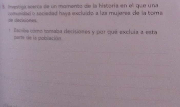 Investiga acerca de un momento de la historia en el que una 
comunidad o sociedad haya excluido a las mujeres de la toma 
de decisiones. 
Escribe cómo tomaba decisiones y por qué excluía a esta 
parte de la población.