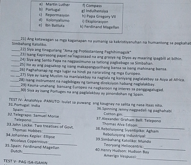 a) Martin Luther f) Compass
b) Portugal g) Indulhensiya
c) Repormasyon h) Papa Gregory VII
d) Kolonyalismo i) Eksplorasyon
e) Ibn Battuta k) Ferdinand Magellan
_21) Ang katawagan sa mga kaganapan na yumanig sa kakristiyanuhan na humantong sa pagkahat
Simbahang Katoliko.
_22) Siya ang tinaguriang “Ama ng Protestanteng Paghihimagsik”
_23) Isang Kapirasong papel na nagsasaad na ang grasya ng Diyos ay maaring ipagbili at bilhin.
_24) Siya ang Santo Papa na nagpasimuno sa tatlong pagbabago sa Simbahan.
_25) Ito ay ang pagsakop ng isang makapangyarihang bansa sa isang mahinang bansa.
_26) Paghahanap ng mga lugar na hindi pa nararating ng mga Europeo.
_27) Siya ay isang Muslim na manlalakbay na nagtala ng kaniyang paglalakbay sa Asya at Africa.
__28) Isang instrument na nagbibigay ng tamang direksiyon habang naglalakbay.
29) Kauna-unahang bansang Europeo na nagkaroon ng interes sa panggagalugad.
_30) Siya ay isang Portuges na ang paglalakbay ay pinondohan ng Spain.
TEST IV- Analohiya -PANUTO: Isulat sa puwang ang kaugnay na salita ng nasa itaas nito.
31.Portugal: India 36.Spinning Jenny:nagpadali ng paghahabi
Spain: Cotton gin:
32.Telegrapo: Samuel Morse 37.Alexander Graham Bell: Telepono
Telepono: Thomas Alva Edison:
33.John Locke: Two treatises of Govt. 38.Rebolusyong Siyentipiko: Agham
Thomas Hobbes:_ Rebolusyong Industriyal:
34.Johannes Kepler: Ellipse 39.Simbahang Katoliko: Mundo
Nicolaus Copernicus:_ Teoryang Heliocentric:
35.Spain: Ferdinand Magellan 40.Henry Hudson: Hudson Bay
Dutch:_ Amerigo Vespucci:
TEST V- PAG ISA-ISAHIN
_