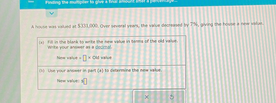 Finding the multiplier to give a final amount after a percentage... 
A house was valued at $331,000. Over several years, the value decreased by 7%, giving the house a new value. 
(a) Fill in the blank to write the new value in terms of the old value. 
Write your answer as a decimal. 
New value =□ * Old value 
(b) Use your answer in part (a) to determine the new value. 
New value: $□
×