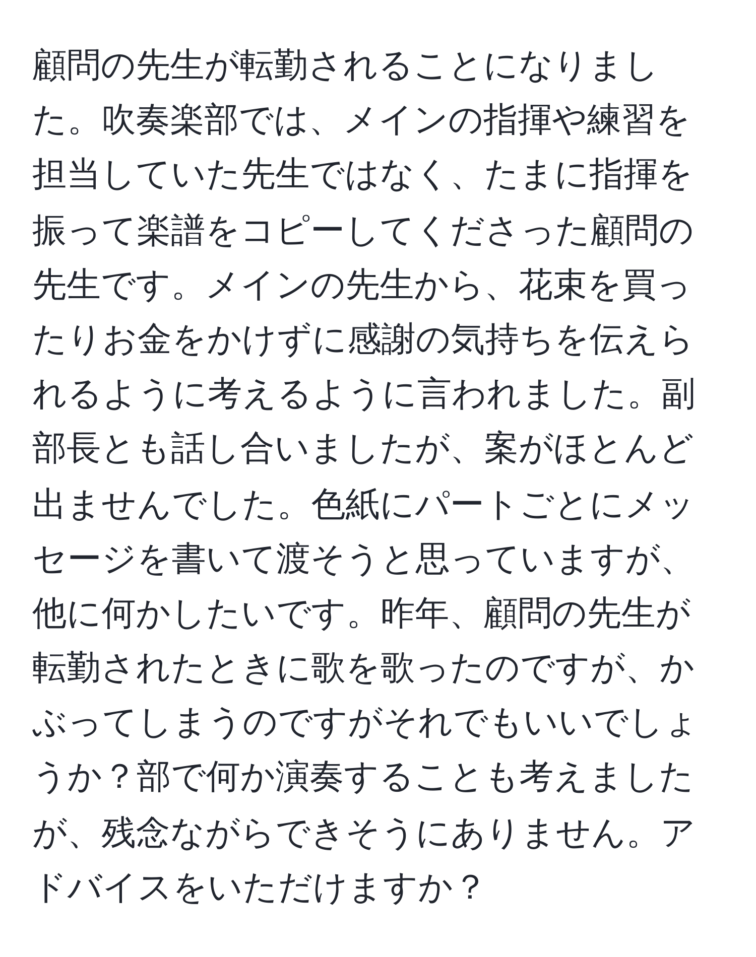 顧問の先生が転勤されることになりました。吹奏楽部では、メインの指揮や練習を担当していた先生ではなく、たまに指揮を振って楽譜をコピーしてくださった顧問の先生です。メインの先生から、花束を買ったりお金をかけずに感謝の気持ちを伝えられるように考えるように言われました。副部長とも話し合いましたが、案がほとんど出ませんでした。色紙にパートごとにメッセージを書いて渡そうと思っていますが、他に何かしたいです。昨年、顧問の先生が転勤されたときに歌を歌ったのですが、かぶってしまうのですがそれでもいいでしょうか？部で何か演奏することも考えましたが、残念ながらできそうにありません。アドバイスをいただけますか？