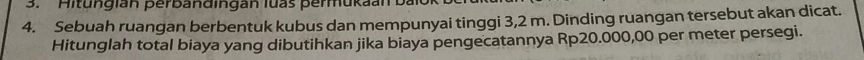 itu g i an perb a n d in gan luas perm u k a n
4. Sebuah ruangan berbentuk kubus dan mempunyai tinggi 3,2 m. Dinding ruangan tersebut akan dicat. 
Hitunglah total biaya yang dibutihkan jika biaya pengecatannya Rp20.000,00 per meter persegi.