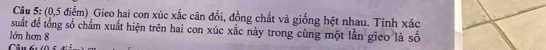 (0, 5 điểm) Gieo hai con xúc xắc cân đổi, đồng chất và giống hệt nhau. Tính xác 
suất để tổng số chấm xuất hiện trên hai con xúc xắc này trong cùng một lần gieo là số 
lớn hơn 8
Câu br (0