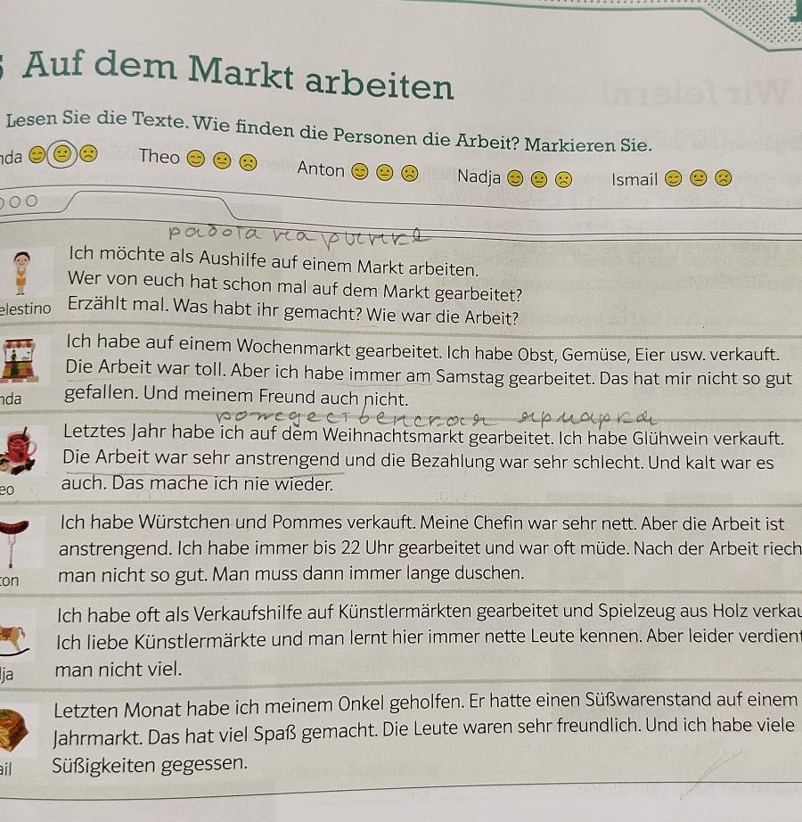 Auf dem Markt arbeiten
Lesen Sie die Texte. Wie finden die Personen die Arbeit? Markieren Sie.
da Theo Anton Nadja
Ismail
Ich möchte als Aushilfe auf einem Markt arbeiten.
Wer von euch hat schon mal auf dem Markt gearbeitet?
elestino Erzählt mal. Was habt ihr gemacht? Wie war die Arbeit?
Ich habe auf einem Wochenmarkt gearbeitet. Ich habe Obst, Gemüse, Eier usw. verkauft.
Die Arbeit war toll. Aber ich habe immer am Samstag gearbeitet. Das hat mir nicht so gut
da gefallen. Und meinem Freund auch nicht.
Letztes Jahr habe ich auf dem Weihnachtsmarkt gearbeitet. Ich habe Glühwein verkauft.
Die Arbeit war sehr anstrengend und die Bezahlung war sehr schlecht. Und kalt war es
eo auch. Das mache ich nie wieder.
Ich habe Würstchen und Pommes verkauft. Meine Chefin war sehr nett. Aber die Arbeit ist
anstrengend. Ich habe immer bis 22 Uhr gearbeitet und war oft müde. Nach der Arbeit riech
on man nicht so gut. Man muss dann immer lange duschen.
Ich habe oft als Verkaufshilfe auf Künstlermärkten gearbeitet und Spielzeug aus Holz verkau
Ich liebe Künstlermärkte und man lernt hier immer nette Leute kennen. Aber leider verdien
ja man nicht viel.
Letzten Monat habe ich meinem Onkel geholfen. Er hatte einen Süßwarenstand auf einem
Jahrmarkt. Das hat viel Spaß gemacht. Die Leute waren sehr freundlich. Und ich habe viele
ail Süßigkeiten gegessen.