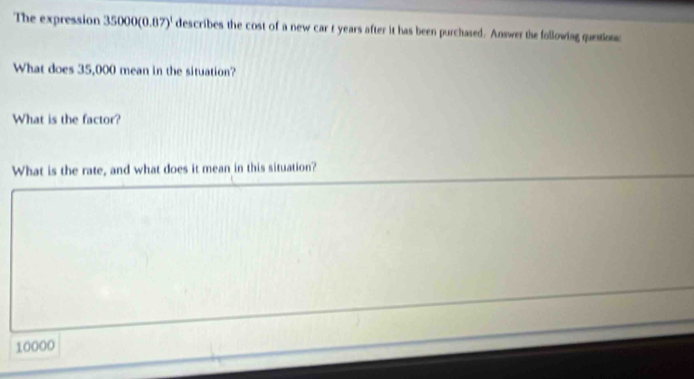 The expression 35000(0.87)^1 describes the cost of a new car t years after it has been purchased. Answer the following question 
What does 35,000 mean in the situation? 
What is the factor? 
What is the rate, and what does it mean in this situation?
10000