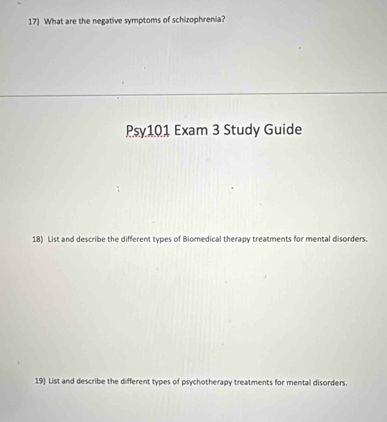 What are the negative symptoms of schizophrenia? 
Psy101 Exam 3 Study Guide 
18) List and describe the different types of Biomedical therapy treatments for mental disorders. 
19) List and describe the different types of psychotherapy treatments for mental disorders.