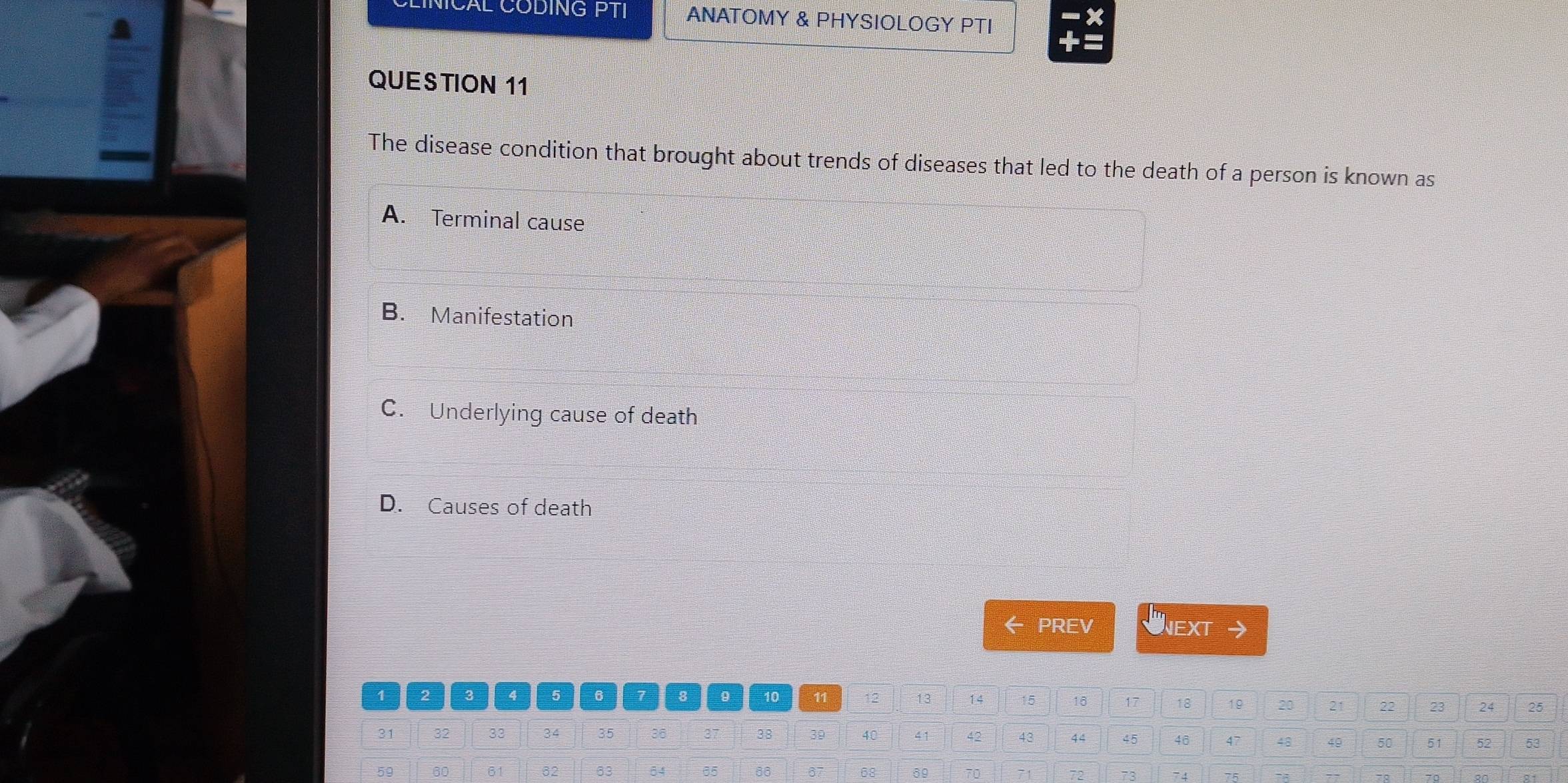 CAL CODING PTI ANATOMY & PHYSIOLOGY PTI
QUESTION 11
The disease condition that brought about trends of diseases that led to the death of a person is known as
A. Terminal cause
B. Manifestation
C. Underlying cause of death
D. Causes of death
← PREV UNEXT
1 2 3 4 5 6 7 8 9 10 11 12 13 14 15 18 17 18 19 20 21 22 23 24 25
31 32 33 34 35 36 37 38 39 40 41 42 43 44 45 46 47 48 49 50 51 52 53
59 60 61 32 63 64 35 66 67 68 70 73 74 75
72