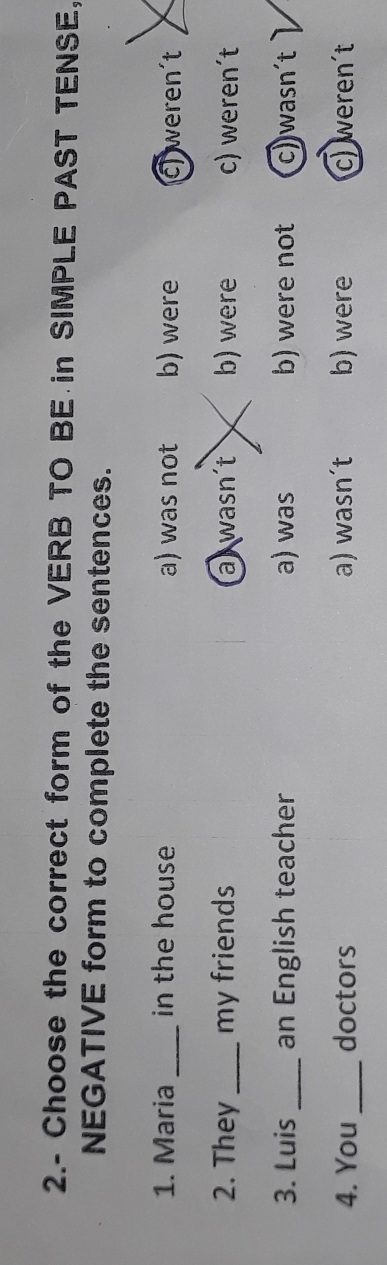 2.- Choose the correct form of the VERB TO BE in SIMPLE PAST TENSE,
NEGATIVE form to complete the sentences.
1. Maria_ in the house a) was not b) were c) weren’t
2. They _my friends a wasn´t b) were c) weren´t
3. Luis _an English teacher a) was b) were not c)wasn´t
4. You _doctors a) wasn´t b) were c) weren´t