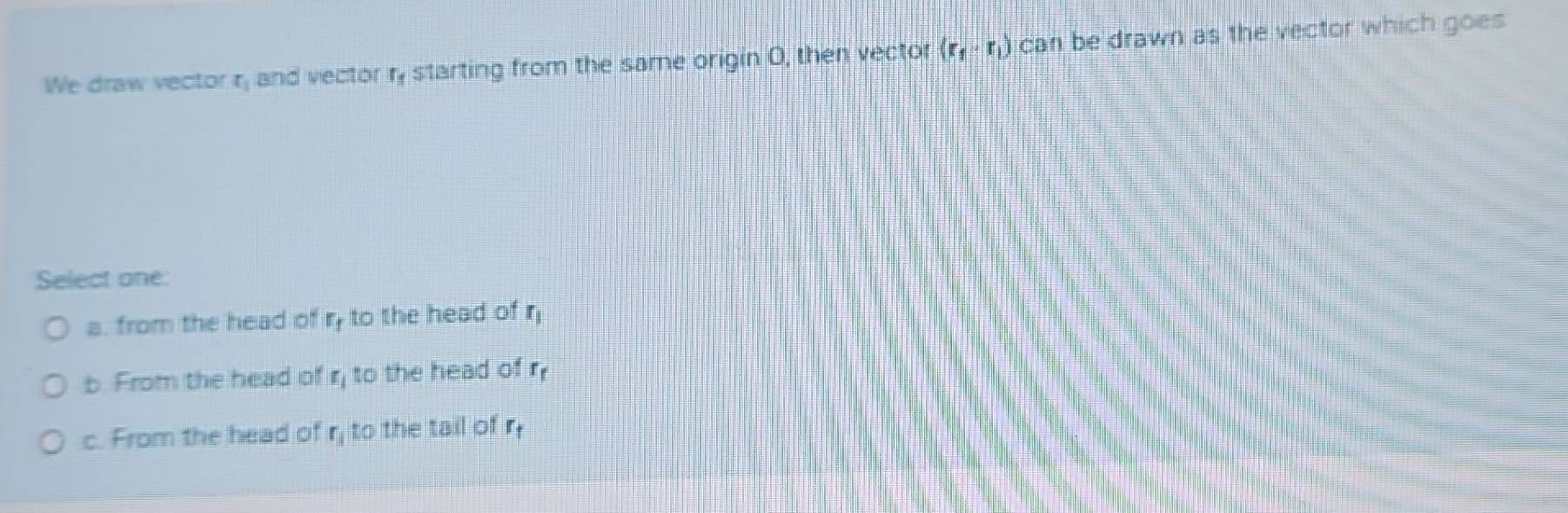 We draw vector r, and vector ry starting from the same origin O, then vector (r_1-r_1) can be drawn as the vector which goes
Select one
a. from the head of ry to the head of r_1
b. From the head of r, to the head of r_f
c. From the head of r_1 to the tail of r_f