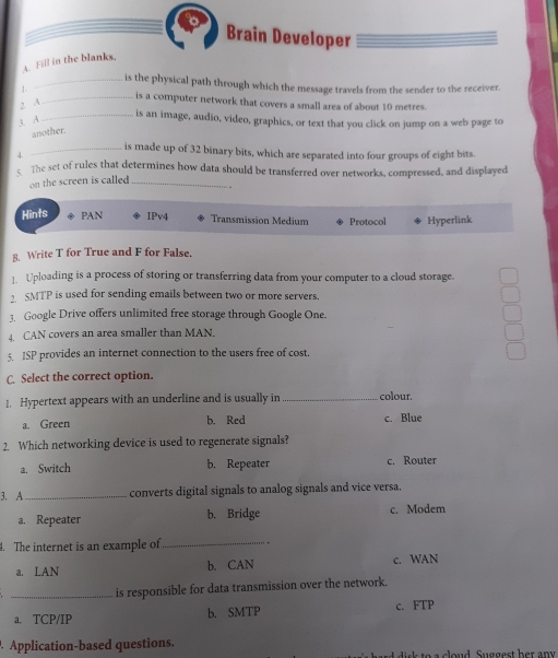 Brain Developer
A. Fill in the blanks.
_is the physical path through which the message travels from the sender to the receiver.
1.
_is a computer network that covers a small area of about 10 metres.
, A
3 A
_is an image, audio, video, graphics, or text that you click on jump on a web page to
another
_is made up of 32 binary bits, which are separated into four groups of eight bits.
4.
. The set of rules that determines how data should be transferred over networks, compressed, and displayed
on the screen is called _
.
Hints PAN IPv4 Transmission Medium Protocol Hyperlink
8. Write T for True and F for False.
]. Uploading is a process of storing or transferring data from your computer to a cloud storage.
2 SMTP is used for sending emails between two or more servers.
3. Google Drive offers unlimited free storage through Google One.
4. CAN covers an area smaller than MAN.
5. ISP provides an internet connection to the users free of cost.
C. Select the correct option.
1. Hypertext appears with an underline and is usually in _colour.
a. Green b. Red c. Blue
2. Which networking device is used to regenerate signals?
a. Switch b. Repeater c. Router
3. A_ converts digital signals to analog signals and vice versa.
a. Repeater b. Bridge c. Modem
. The internet is an example of_ .
a. LAN b. CAN c. WAN
_is responsible for data transmission over the network.
a. TCP/IP b. SMTP c. FTP
Application-based questions. d sk to a cloud Suggest her any