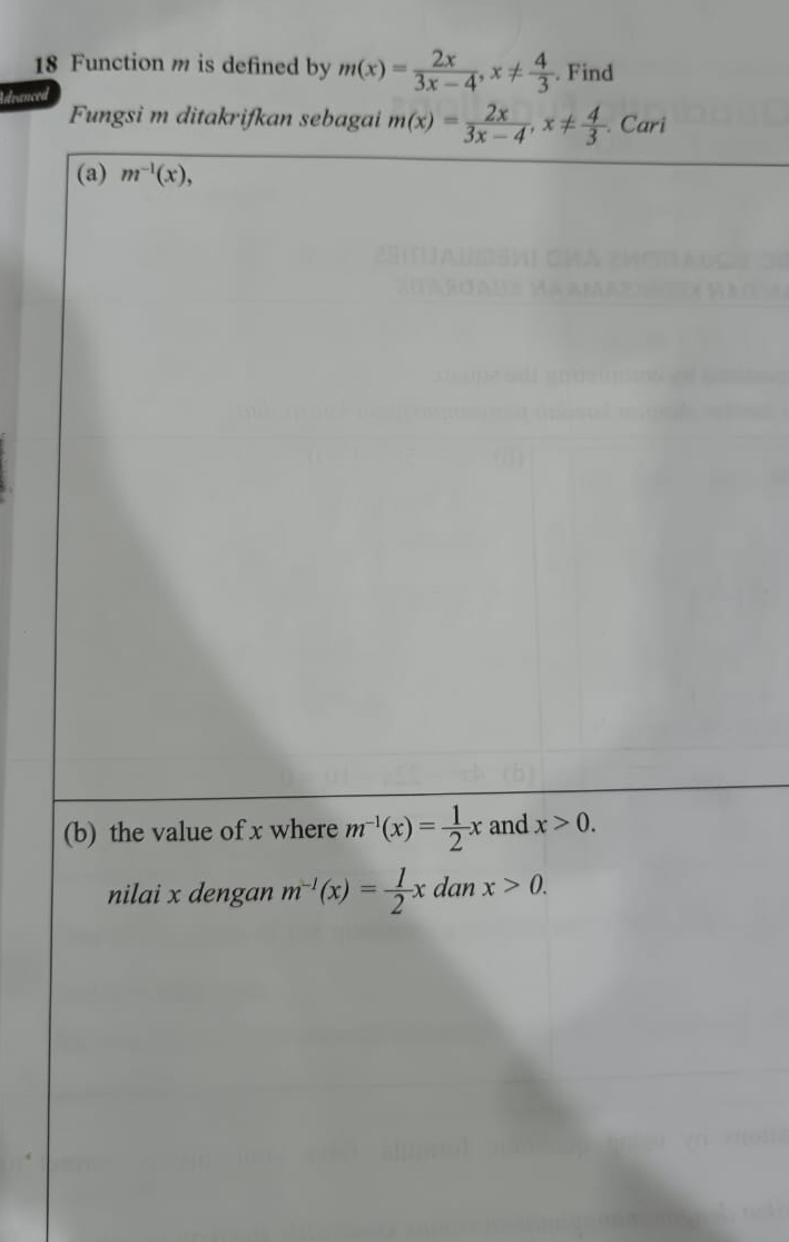 Function m is defined by m(x)= 2x/3x-4 , x!=  4/3 . Find 
Advanced 
Fungsi m ditakrifkan sebagai m(x)= 2x/3x-4 , x!=  4/3  Cari 
(a) m^(-1)(x), 
(b) the value of x where m^(-1)(x)= 1/2 x and x>0. 
nilai x dengan m^(-1)(x)= 1/2 x dan x>0.