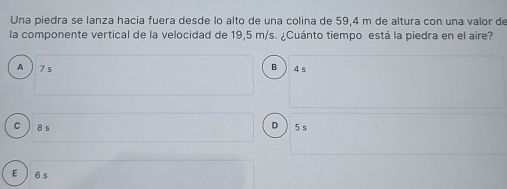 Una piedra se lanza hacia fuera desde lo alto de una colina de 59,4 m de altura con una valor de
la componente vertical de la velocidad de 19,5 m/s. ¿Cuánto tiempo está la piedra en el aire?
B
A 7 s 4 s
D
C ) 8 s 5 s
E 6 s