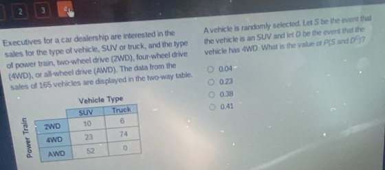 2 3 a
Executives for a car dealership are interested in the A vehicle is randomly selected. Let S be the event that
the vehicle is an SUV and let D be the event that the
sales for the type of vehicle, SUV or truck, and the type vehicle has 4WD. What is the value of P(S and D°
of power train, two-wheel drive (2WD), four-wheel drive
(4WD), or all-wheel drive (AWD). The data from the 0.04
sales of 165 vehicles are displayed in the two-way table. 0.23
0.38
0.41