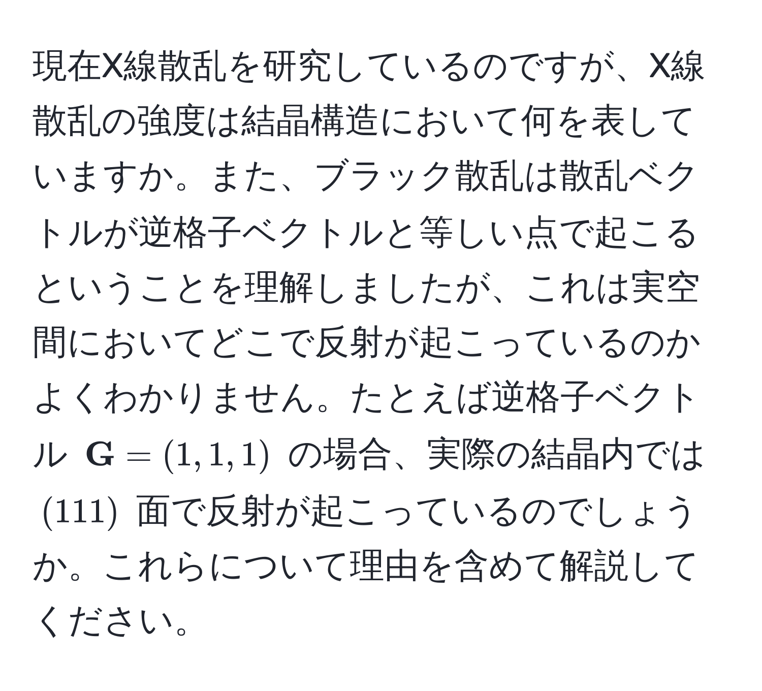 現在X線散乱を研究しているのですが、X線散乱の強度は結晶構造において何を表していますか。また、ブラック散乱は散乱ベクトルが逆格子ベクトルと等しい点で起こるということを理解しましたが、これは実空間においてどこで反射が起こっているのかよくわかりません。たとえば逆格子ベクトル $ G = (1, 1, 1)$ の場合、実際の結晶内では $(111)$ 面で反射が起こっているのでしょうか。これらについて理由を含めて解説してください。