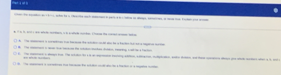 iar 1 of 3
Civen the equation ax+b=c , solve for s. Describe each staterent in parts a to c below as always, sonsetimes, or nver tue. Explain your anews
e, If a, b, and c are whote numbers, s is a whole number. Chouse the correct smover below
A. The stazement a someties tue because the solultion could also be a fraction but not a negative numbe. The stocement is never true becauss the solution involves division, ieaning, s will be a faction.
C. The statement is always true. The solution fors is an ixpression involving adition, subtraction, mulriplication, andor division, and thirse operations always give whole numbers when a, h, and o
are whole numbers
D. The starement is somtimes true because the solution could also be a fraction or a negative number