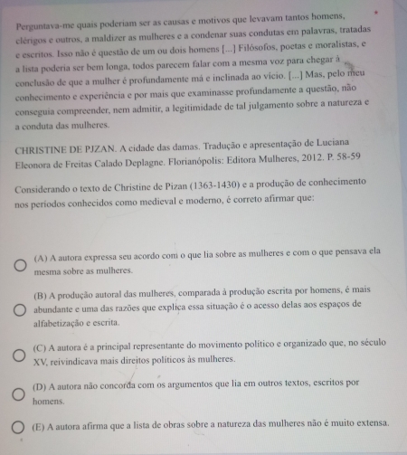 Perguntava-me quais poderiam ser as causas e motivos que levavam tantos homens,
clérigos e outros, a maldizer as mulheres e a condenar suas condutas em palavras, tratadas
e escritos. Isso não é questão de um ou dois homens [...] Filósofos, poetas e moralistas, e
a lista poderia ser bem longa, todos parecem falar com a mesma voz para chegar à
conclusão de que a mulher é profundamente má e inclinada ao vicio. [...] Mas, pelo meu
conhecimento e experiência e por mais que examinasse profundamente a questão, não
conseguia compreender, nem admitir, a legitimidade de tal julgamento sobre a natureza e
a conduta das mulheres.
CHRISTINE DE PJZAN. A cidade das damas. Tradução e apresentação de Luciana
Eleonora de Freitas Calado Deplagne. Florianópolis: Editora Mulheres, 2012. P. 58-59
Considerando o texto de Christine de Pizan (1363-1430) e a produção de conhecimento
nos períodos conhecidos como medieval e moderno, é correto afirmar que:
(A) A autora expressa seu acordo com o que lia sobre as mulheres e com o que pensava ela
mesma sobre as mulheres.
(B) A produção autoral das mulheres, comparada à produção escrita por homens, é mais
abundante e uma das razões que explica essa situação é o acesso delas aos espaços de
alfabetização e escrita.
(C) A autora é a principal representante do movimento político e organizado que, no século
XV, reivindicava mais direitos políticos às mulheres.
(D) A autora não concorda com os argumentos que lia em outros textos, escritos por
homens.
(E) A autora afirma que a lista de obras sobre a natureza das mulheres não é muito extensa.