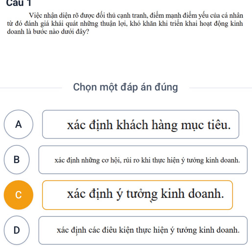 Cau 1
Việc nhận diện rõ được đối thủ cạnh tranh, điểm mạnh điểm yếu của cá nhân
từ đó đánh giá khái quát những thuận lợi, khó khăn khi triển khai hoạt động kinh
doanh là bước nào dưới đây?
Chọn một đáp án đúng
A xác định khách hàng mục tiêu.
B
xác định những cơ hội, rủi ro khi thực hiện ý tưởng kinh doanh.
C xác định ý tưởng kinh doanh.
D xác định các điêu kiện thực hiện ý tưởng kinh doanh.