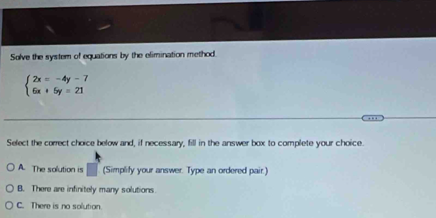 Solve the system of equations by the elimination method.
beginarrayl 2x=-4y-7 6x+5y=21endarray.
Select the correct choice below and, if necessary, fill in the answer box to complete your choice.
A. The solution is (Simplify your answer. Type an ordered pair.)
B. There are infinitely many solutions.
C. There is no solution.