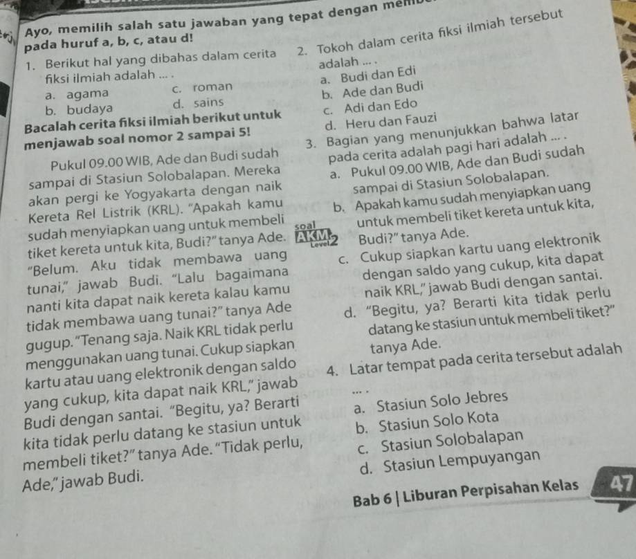 Ayo, memilih salah satu jawaban yang tepat dengan mell
1. Berikut hal yang dibahas dalam cerita 2. Tokoh dalam cerita fiksi ilmiah tersebut
pada huruf a, b, c, atau d!
adalah ... .
fiksi ilmiah adalah ..
a. Budi dan Edi
a. agama c. roman
b. budaya d. sains b. Ade dan Budi
Bacalah cerita fiksi ilmiah berikut untuk c. Adi dan Edo
menjawab soal nomor 2 sampai 5! d. Heru dan Fauzi
Pukul 09.00 WIB, Ade dan Budi sudah 3. Bagian yang menunjukkan bahwa latar
sampai di Stasiun Solobalapan. Mereka pada cerita adalah pagi hari adalah ... .
akan pergi ke Yogyakarta dengan naik a. Pukul 09.00 WIB, Ade dan Budi sudah
Kereta Rel Listrik (KRL). ''Apakah kamu sampai di Stasiun Solobalapan.
sudah menyiapkan uang untuk membeli b. Apakah kamu sudah menyiapkan uang
tiket kereta untuk kita, Budi?”tanya Ade. AKM2 soal untuk membeli tiket kereta untuk kita,
Budi?” tanya Ade.
“Belum. Aku tidak membawa uang
tunai,” jawab Budi. “Lalu bagaimana c. Cukup siapkan kartu uang elektronik
nanti kita dapat naik kereta kalau kamu dengan saldo yang cukup, kita dapat
naik KRL," jawab Budi dengan santai.
tidak membawa uang tunai?” tanya Ade d. “Begitu, ya? Berarti kita tidak perlu
gugup. “Tenang saja. Naik KRL tidak perlu
menggunakan uang tunai. Cukup siapkan datang ke stasiun untuk membeli tiket?”
tanya Ade.
kartu atau uang elektronik dengan saldo 4. Latar tempat pada cerita tersebut adalah
yang cukup, kita dapat naik KRL,” jawab . .
Budi dengan santai. “Begitu, ya? Berarti a. Stasiun Solo Jebres
kita tidak perlu datang ke stasiun untuk b. Stasiun Solo Kota
membeli tiket?” tanya Ade. “Tidak perlu, c. Stasiun Solobalapan
d. Stasiun Lempuyangan
Ade,'jawab Budi.
Bab 6 | Liburan Perpisahan Kelas 47