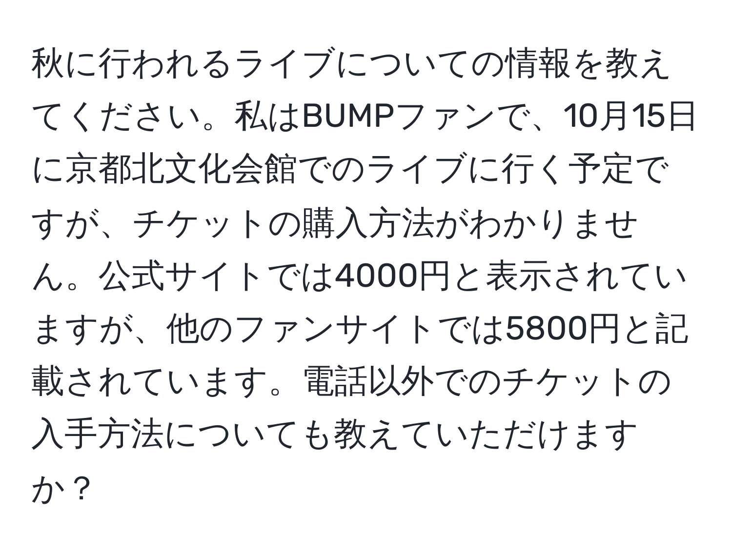 秋に行われるライブについての情報を教えてください。私はBUMPファンで、10月15日に京都北文化会館でのライブに行く予定ですが、チケットの購入方法がわかりません。公式サイトでは4000円と表示されていますが、他のファンサイトでは5800円と記載されています。電話以外でのチケットの入手方法についても教えていただけますか？