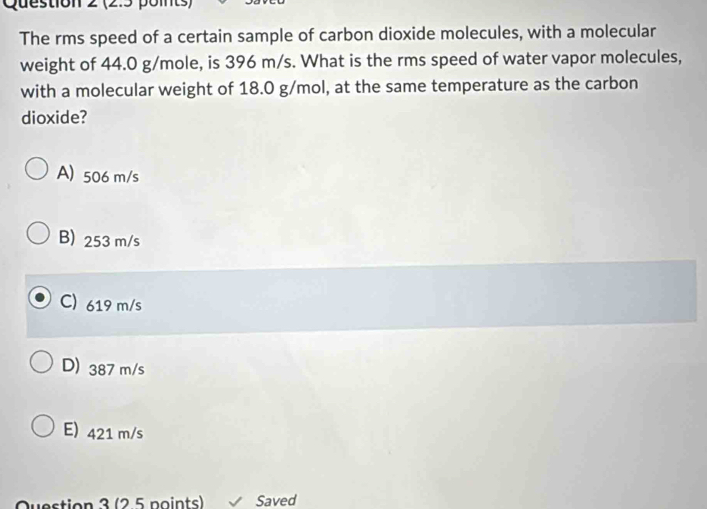 (2:5 points)
The rms speed of a certain sample of carbon dioxide molecules, with a molecular
weight of 44.0 g/mole, is 396 m/s. What is the rms speed of water vapor molecules,
with a molecular weight of 18.0 g/mol, at the same temperature as the carbon
dioxide?
A) 506 m/s
B) 253 m/s
C) 619 m/s
D) 387 m/s
E) 421 m/s
Question 3 (2.5 points) Saved