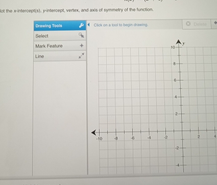 ot the x-intercept(s), y-intercept, vertex, and axis of symmetry of the function. 
Drawing Tools Click on a tool to begin drawing Delete 
Select 
Mark Feature 
Line
4