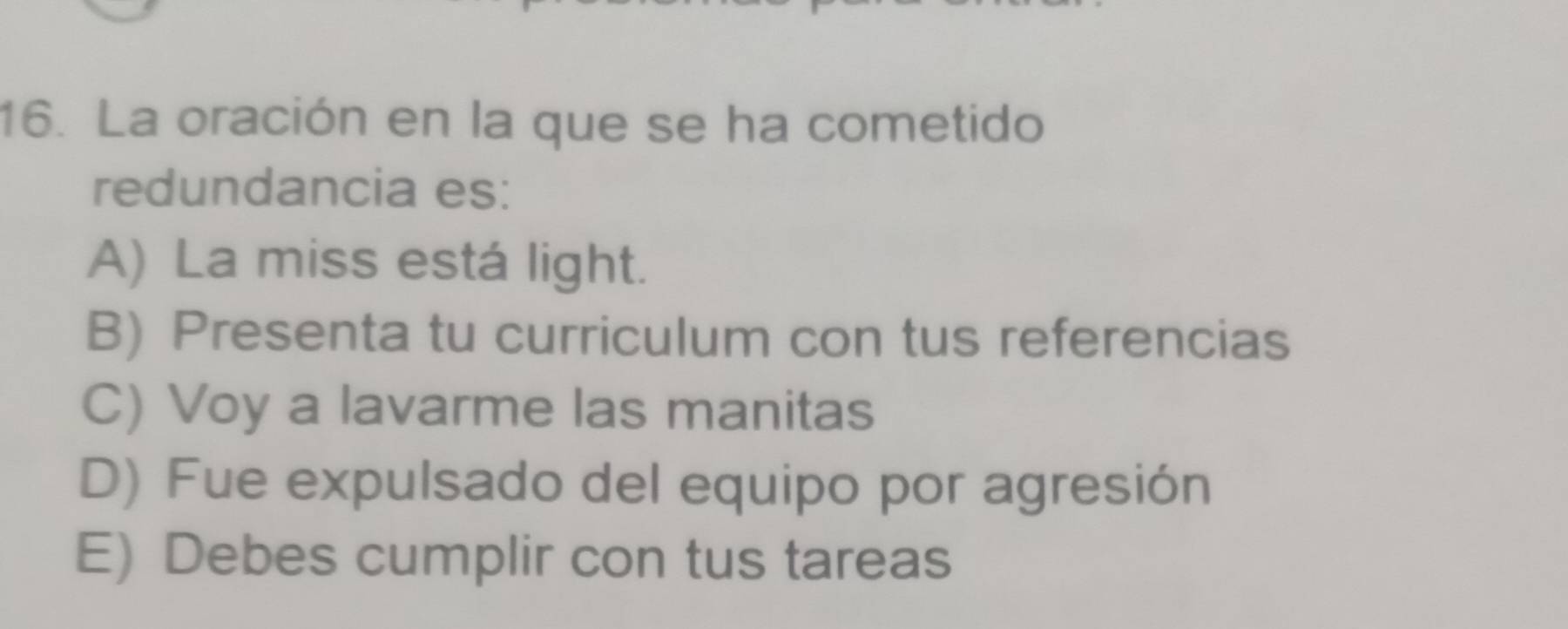 La oración en la que se ha cometido
redundancia es:
A) La miss está light.
B) Presenta tu curriculum con tus referencias
C) Voy a lavarme las manitas
D) Fue expulsado del equipo por agresión
E) Debes cumplir con tus tareas