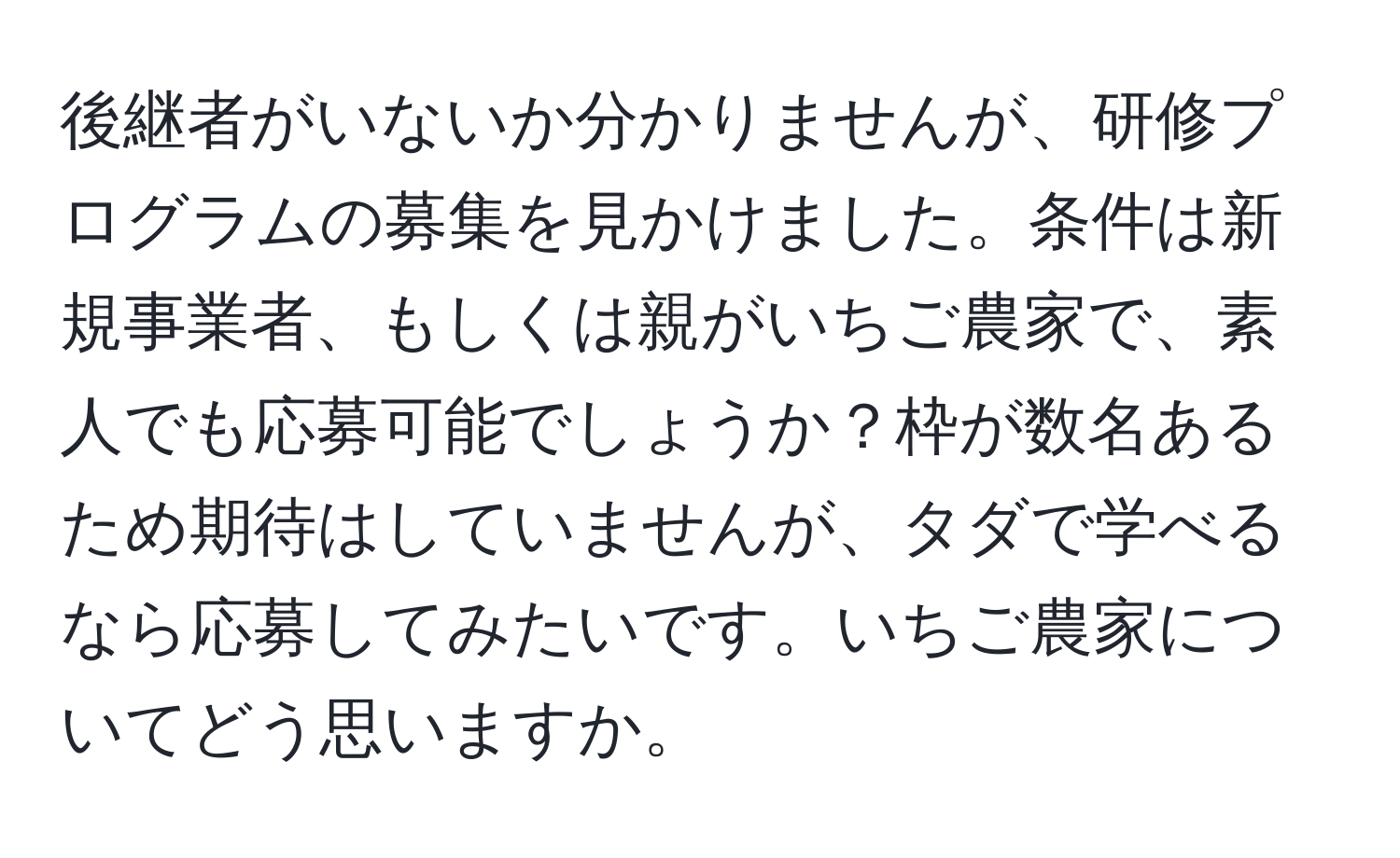 後継者がいないか分かりませんが、研修プログラムの募集を見かけました。条件は新規事業者、もしくは親がいちご農家で、素人でも応募可能でしょうか？枠が数名あるため期待はしていませんが、タダで学べるなら応募してみたいです。いちご農家についてどう思いますか。