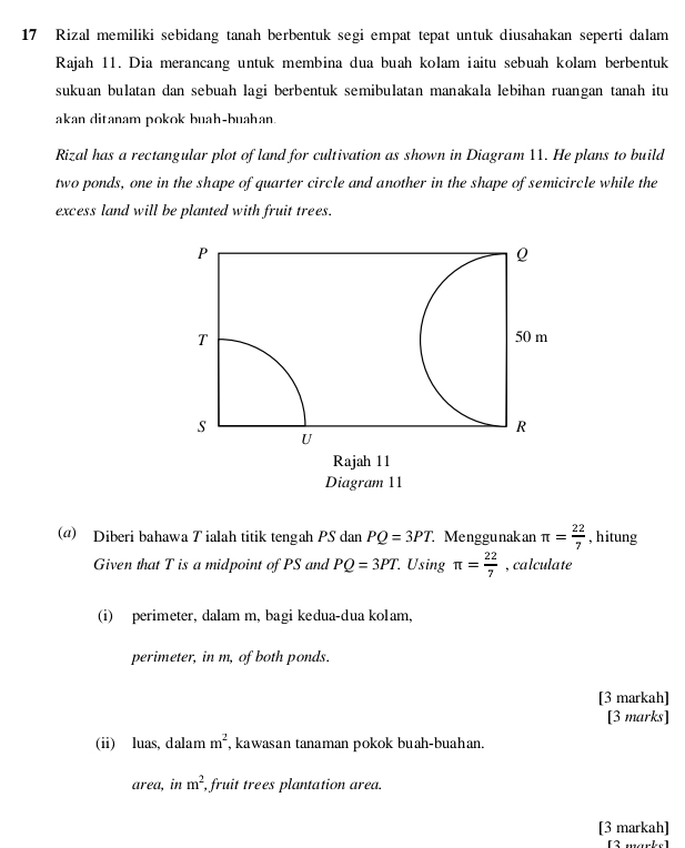 Rizal memiliki sebidang tanah berbentuk segi empat tepat untuk diusahakan seperti dalam 
Rajah 11. Dia merancang untuk membina dua buah kolam iaitu sebuah kolam berbentuk 
sukuan bulatan dan sebuah lagi berbentuk semibulatan manakala lebihan ruangan tanah itu 
akan ditanam pokok buah-buahan. 
Rizal has a rectangular plot of land for cultivation as shown in Diagram 11. He plans to build 
two ponds, one in the shape of quarter circle and another in the shape of semicircle while the 
excess land will be planted with fruit trees.
P
Q
T
50 m
s
R
U
Rajah 11 
Diagram 11 
(@) Diberi bahawa T ialah titik tengah PS dan PQ=3PT Menggunakan π = 22/7  , hitung 
Given that T is a midpoint of PS and PQ=3PT. Using π = 22/7  , calculate 
(i) perimeter, dalam m, bagi kedua-dua kolam, 
perimeter, in m, of both ponds. 
[3 markah] 
[3 marks] 
(ii) luas, dalam m^2 , kawasan tanaman pokok buah-buahan. 
area, in m^2 , fruit trees plantation area. 
[3 markah] 
[3 marke]