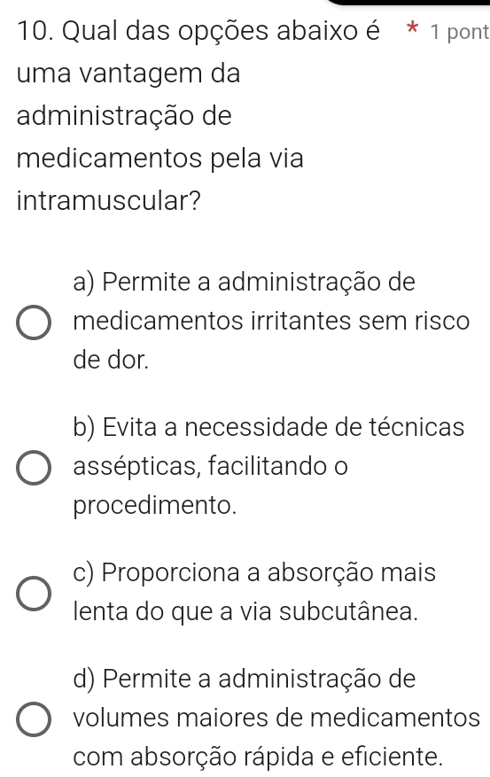 Qual das opções abaixo é * 1 pont
uma vantagem da
administração de
medicamentos pela via
intramuscular?
a) Permite a administração de
medicamentos irritantes sem risco
de dor.
b) Evita a necessidade de técnicas
assépticas, facilitando o
procedimento.
c) Proporciona a absorção mais
lenta do que a via subcutânea.
d) Permite a administração de
volumes maiores de medicamentos
com absorção rápida e eficiente.