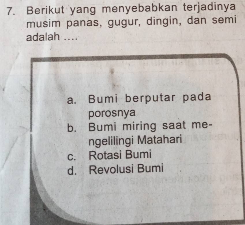 Berikut yang menyebabkan terjadinya
musim panas, gugur, dingin, dan semi
adalah ...
a. Bumi berputar pada
porosnya
b. Bumi miring saat me-
ngelilingi Matahari
c. Rotasi Bumi
d. Revolusi Bumi