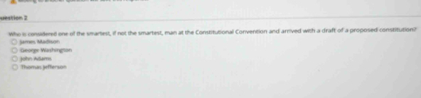 uestion 2
Who is considered one of the smartest, if not the smartest, man at the Constitutional Convention and arrived with a draft of a proposed constitution?
James Madison
George Washington
John Adams
Thomas jefterson