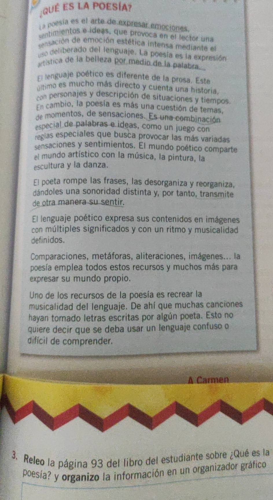 ¿QUÉ ES LA POESÍA?
La poesía es el arte de expresar emociones.
sentimientos e ídeas, que provoca en el lector una
sensación de emoción estética intensa mediante el
uso deliberado del lenguaje. La poesía es la expresión
artística de la belleza por medio de la palabra.
El lenguaje poético es diferente de la prosa. Este
último es mucho más directo y cuenta una historia.
con personajes y descripción de situaciones y tiempos.
En cambio, la poesía es más una cuestión de temas,
de momentos, de sensaciones. Es una combinación
especial de palabras e ideas, como un juego con
regias especiales que busca provocar las más variadas
sensaciones y sentimientos. El mundo poético comparte
el mundo artístico con la música, la pintura, la
escultura y la danza.
El poeta rompe las frases, las desorganiza y reorganiza,
dándoles una sonoridad distinta y, por tanto, transmite
de otra manera su sentir.
El lenguaje poético expresa sus contenidos en imágenes
con múltiples significados y con un ritmo y musicalidad
definidos.
Comparaciones, metáforas, aliteraciones, imágenes... la
poesía emplea todos estos recursos y muchos más para
expresar su mundo propio.
Uno de los recursos de la poesía es recrear la
musicalidad del lenguaje. De ahí que muchas canciones
hayan tomado letras escritas por algún poeta. Esto no
quiere decir que se deba usar un lenguaje confuso o
difícil de comprender.
A Carmen
3. Releo la página 93 del libro del estudiante sobre ¿Qué es la
poesía? y organizo la información en un organizador gráfico